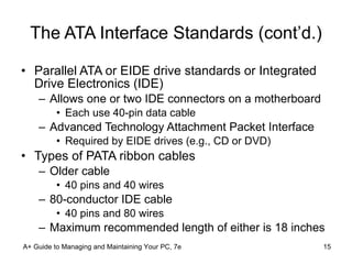 The ATA Interface Standards (cont’d.) Parallel ATA or EIDE drive standards or Integrated Drive Electronics (IDE) Allows one or two IDE connectors on a motherboard Each use 40-pin data cable Advanced Technology Attachment Packet Interface Required by EIDE drives (e.g., CD or DVD) Types of PATA ribbon cables Older cable  40 pins and 40 wires 80-conductor IDE cable   40 pins and 80 wires Maximum recommended length of either is 18 inches A+ Guide to Managing and Maintaining Your PC, 7e 