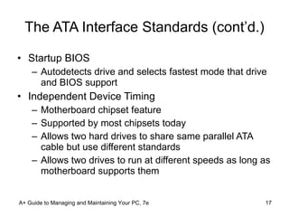 The ATA Interface Standards (cont’d.) Startup BIOS  Autodetects drive and selects fastest mode that drive and BIOS support Independent Device Timing Motherboard chipset feature Supported by most chipsets today Allows two hard drives to share same parallel ATA cable but use different standards Allows two drives to run at different speeds as long as motherboard supports them A+ Guide to Managing and Maintaining Your PC, 7e 