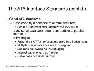 The ATA Interface Standards (cont’d.) Serial ATA standards Developed by a consortium of manufacturers Serial ATA International Organization (SATA-IO) Uses serial data path rather than traditional parallel data path Advantages Faster than PATA interfaces and used by all drive types Multiple connectors are easy to configure Supports hot-swapping (hot-plugging) Internal cable length: up 1 meter Cable does not hinder airflow A+ Guide to Managing and Maintaining Your PC, 7e 