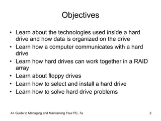 Objectives Learn about the technologies used inside a hard drive and how data is organized on the drive Learn how a computer communicates with a hard drive Learn how hard drives can work together in a RAID array Learn about floppy drives Learn how to select and install a hard drive Learn how to solve hard drive problems A+ Guide to Managing and Maintaining Your PC, 7e 