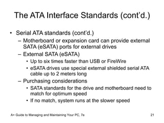The ATA Interface Standards (cont’d.) Serial ATA standards (cont’d.) Motherboard or expansion card can provide external SATA (eSATA) ports for external drives External SATA (eSATA) Up to six times faster than USB or FireWire eSATA drives use special external shielded serial ATA cable up to 2 meters long Purchasing considerations SATA standards for the drive and motherboard need to match for optimum speed If no match, system runs at the slower speed A+ Guide to Managing and Maintaining Your PC, 7e 