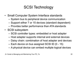 SCSI Technology Small Computer System Interface   standards  System bus to peripheral device communication Support either 7 or 15 devices (standard dependent)  Provides better performance than ATA standards SCSI subsystem SCSI controller types: embedded or host adapter Host adapter supports internal and external devices Daisy chain: combination of host adapter and devices Each device on bus assigned SCSI ID (0 - 15) A physical device can embed multiple logical devices A+ Guide to Managing and Maintaining Your PC, 7e 