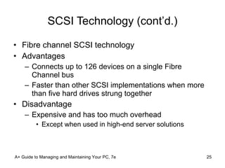SCSI Technology (cont’d.) Fibre channel SCSI technology Advantages Connects up to 126 devices on a single Fibre Channel bus Faster than other SCSI implementations when more than five hard drives strung together Disadvantage Expensive and has too much overhead Except when used in high-end server solutions A+ Guide to Managing and Maintaining Your PC, 7e 