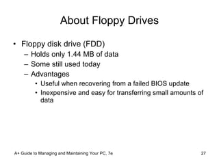 About Floppy Drives Floppy disk drive (FDD) Holds only 1.44 MB of data Some still used today Advantages Useful when recovering from a failed BIOS update Inexpensive and easy for transferring small amounts of data A+ Guide to Managing and Maintaining Your PC, 7e 