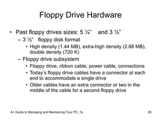 Floppy Drive Hardware Past floppy drives sizes: 5 ¼”  and 3 ½”  3 ½”  floppy disk format High density (1.44 MB), extra-high density (2.88 MB), double density (720 K) Floppy drive subsystem Floppy drive, ribbon cable, power cable, connections Today’s floppy drive cables have a connector at each end to accommodate a single drive Older cables have an extra connector or two in the middle of the cable for a second floppy drive A+ Guide to Managing and Maintaining Your PC, 7e 