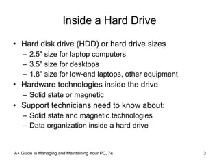 Inside a Hard Drive Hard disk drive (HDD) or hard drive sizes 2.5" size for laptop computers 3.5" size for desktops 1.8" size for low-end laptops, other equipment Hardware technologies inside the drive Solid state or magnetic Support technicians need to know about: Solid state and magnetic technologies Data organization inside a hard drive A+ Guide to Managing and Maintaining Your PC, 7e 