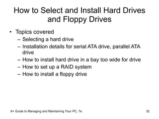 How to Select and Install Hard Drives and Floppy Drives Topics covered Selecting a hard drive Installation details for serial ATA drive, parallel ATA drive How to install hard drive in a bay too wide for drive How to set up a RAID system How to install a floppy drive A+ Guide to Managing and Maintaining Your PC, 7e 