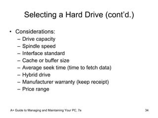 Selecting a Hard Drive (cont’d.) Considerations: Drive capacity Spindle speed Interface standard Cache or buffer size Average seek time (time to fetch data) Hybrid drive Manufacturer warranty (keep receipt) Price range A+ Guide to Managing and Maintaining Your PC, 7e 