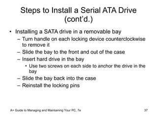 Steps to Install a Serial ATA Drive (cont’d.) Installing a SATA drive in a removable bay Turn handle on each locking device counterclockwise to remove it Slide the bay to the front and out of the case Insert hard drive in the bay Use two screws on each side to anchor the drive in the bay Slide the bay back into the case Reinstall the locking pins A+ Guide to Managing and Maintaining Your PC, 7e 