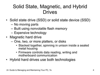 Solid State, Magnetic, and Hybrid Drives Solid state drive (SSD) or solid state device (SSD) No moving parts Built using nonvolatile flash memory Expensive technology Magnetic hard drive One, two, or more platters, or disks Stacked together, spinning in unison inside a sealed metal housing Firmware controls data reading, writing and motherboard communication Hybrid hard drives use both technologies A+ Guide to Managing and Maintaining Your PC, 7e 