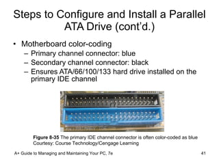 Steps to Configure and Install a Parallel ATA Drive (cont’d.) Motherboard color-coding Primary channel connector: blue Secondary channel connector: black Ensures ATA/66/100/133 hard drive installed on the primary IDE channel A+ Guide to Managing and Maintaining Your PC, 7e Figure 8-35  The primary IDE channel connector is often color-coded as blue Courtesy: Course Technology/Cengage Learning 