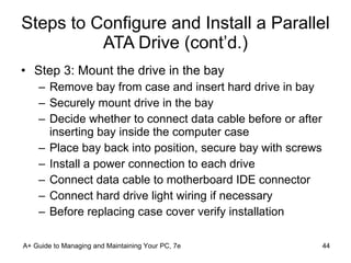 Steps to Configure and Install a Parallel ATA Drive (cont’d.) Step 3: Mount the drive in the bay Remove bay from case and insert hard drive in bay Securely mount drive in the bay Decide whether to connect data cable before or after inserting bay inside the computer case Place bay back into position, secure bay with screws Install a power connection to each drive Connect data cable to motherboard IDE connector Connect hard drive light wiring if necessary Before replacing case cover verify installation A+ Guide to Managing and Maintaining Your PC, 7e 