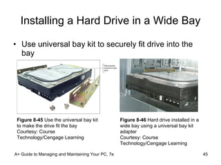 Installing a Hard Drive in a Wide Bay Use universal bay kit to securely fit drive into the bay A+ Guide to Managing and Maintaining Your PC, 7e Figure 8-45  Use the universal bay kit to make the drive fit the bay Courtesy: Course Technology/Cengage Learning Figure 8-46  Hard drive installed in a wide bay using a universal bay kit adapter Courtesy: Course Technology/Cengage Learning 