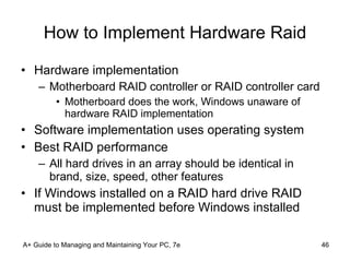 How to Implement Hardware Raid Hardware implementation Motherboard RAID controller or RAID controller card Motherboard does the work, Windows unaware of hardware RAID implementation Software implementation uses operating system Best RAID performance All hard drives in an array should be identical in brand, size, speed, other features If Windows installed on a RAID hard drive RAID must be implemented before Windows installed A+ Guide to Managing and Maintaining Your PC, 7e 