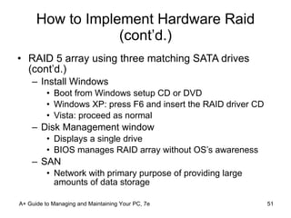 How to Implement Hardware Raid (cont’d.) RAID 5 array using three matching SATA drives (cont’d.) Install Windows Boot from Windows setup CD or DVD Windows XP: press F6 and insert the RAID driver CD Vista: proceed as normal Disk Management window Displays a single drive BIOS manages RAID array without OS’s awareness SAN Network with primary purpose of providing large amounts of data storage A+ Guide to Managing and Maintaining Your PC, 7e 