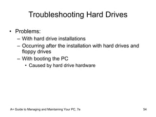 Troubleshooting Hard Drives Problems: With hard drive installations Occurring after the installation with hard drives and floppy drives With booting the PC Caused by hard drive hardware A+ Guide to Managing and Maintaining Your PC, 7e 