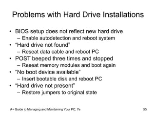 Problems with Hard Drive Installations BIOS setup does not reflect new hard drive Enable autodetection and reboot system “Hard drive not found” Reseat data cable and reboot PC POST beeped three times and stopped Reseat memory modules and boot again “No boot device available” Insert bootable disk and reboot PC “Hard drive not present” Restore jumpers to original state A+ Guide to Managing and Maintaining Your PC, 7e 
