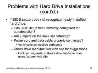Problems with Hard Drive Installations (cont’d.) If BIOS setup does not recognize newly installed hard drive: Has BIOS setup been correctly configured for autodetection? Are jumpers on the drive set correctly? Power cord and data cable properly connected? Verify solid connection both ends Check drive manufacturer web site for suggestions Look for diagnostic software downloadable from manufacturer web site A+ Guide to Managing and Maintaining Your PC, 7e 