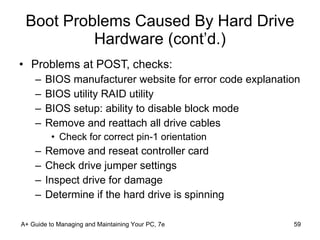 Boot Problems Caused By Hard Drive Hardware (cont’d.) Problems at POST, checks: BIOS manufacturer website for error code explanation BIOS utility RAID utility BIOS setup: ability to disable block mode Remove and reattach all drive cables Check for correct pin-1 orientation Remove and reseat controller card Check drive jumper settings Inspect drive for damage Determine if the hard drive is spinning A+ Guide to Managing and Maintaining Your PC, 7e 