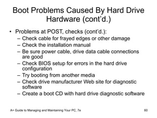 Boot Problems Caused By Hard Drive Hardware (cont’d.) Problems at POST, checks (cont’d.): Check cable for frayed edges or other damage Check the installation manual Be sure power cable, drive data cable connections are good Check BIOS setup for errors in the hard drive configuration Try booting from another media Check drive manufacturer Web site for diagnostic software Create a boot CD with hard drive diagnostic software A+ Guide to Managing and Maintaining Your PC, 7e 