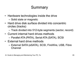 Summary Hardware technologies inside the drive Solid state or magnetic Hard drive disk surface divided into concentric circles (tracks) Track divided into 512-byte segments (sector, record) Current internal hard drives methods Parallel ATA (PATA), Serial ATA (SATA), SCSI External hard drive methods External SATA (eSATA), SCSI, FireWire, USB, Fibre Channel A+ Guide to Managing and Maintaining Your PC, 7e 