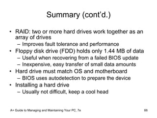 Summary (cont’d.) RAID: two or more hard drives work together as an array of drives Improves fault tolerance and performance Floppy disk drive (FDD) holds only 1.44 MB of data Useful when recovering from a failed BIOS update Inexpensive, easy transfer of small data amounts Hard drive must match OS and motherboard BIOS uses autodetection to prepare the device Installing a hard drive Usually not difficult, keep a cool head A+ Guide to Managing and Maintaining Your PC, 7e 