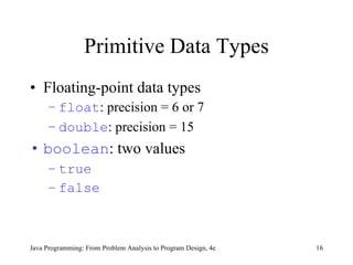 Primitive Data Types Floating-point data types float : precision = 6 or 7 double : precision = 15 boolean : two values true false Java Programming: From Problem Analysis to Program Design, 4e 