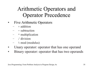 Arithmetic Operators and Operator Precedence Five Arithmetic Operators +  addition -  subtraction *  multiplication /  division %  mod (modulus) Unary operator: operator that has one operand Binary operator:   operator that has two operands Java Programming: From Problem Analysis to Program Design, 4e 