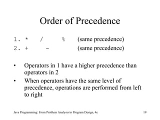 Order of Precedence 1. *  / % (same precedence) 2. + - (same precedence) Operators in 1 have a higher precedence than operators in 2 When operators have the same level of precedence, operations are performed from left to right Java Programming: From Problem Analysis to Program Design, 4e 