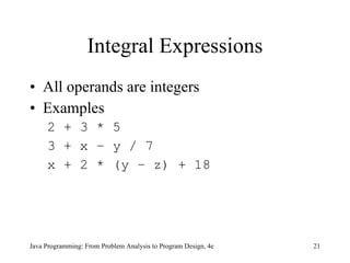 Integral Expressions All operands are integers Examples 2 + 3 * 5 3 + x – y / 7 x + 2 * (y – z) + 18 Java Programming: From Problem Analysis to Program Design, 4e 
