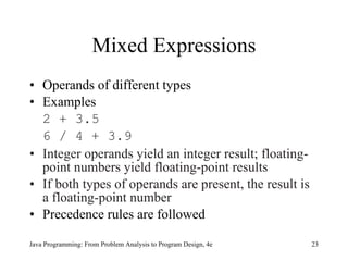 Mixed Expressions Operands of different types Examples 2 + 3.5 6 / 4 + 3.9 Integer operands yield an integer result; floating-point numbers yield floating-point results If both types of operands are present, the result is a floating-point number Precedence rules are followed Java Programming: From Problem Analysis to Program Design, 4e 