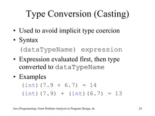 Type Conversion (Casting) Used to avoid implicit type coercion Syntax (dataTypeName) expression Expression evaluated first, then type converted to  dataTypeName Examples ( int )(7.9 + 6.7) = 14 ( int )(7.9) + ( int )(6.7) = 13 Java Programming: From Problem Analysis to Program Design, 4e 