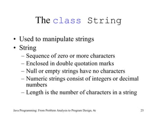 The  class  String Used to manipulate strings String Sequence of zero or more characters Enclosed in double quotation marks Null or empty strings have no characters Numeric strings consist of integers or decimal numbers Length is the number of characters in a string Java Programming: From Problem Analysis to Program Design, 4e 