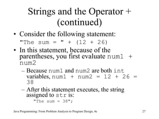 Strings and the Operator + (continued) Consider the following statement: "The sum = " + (12 + 26) In this statement, because of the parentheses, you first evaluate  num1 + num2 Because  num1  and  num2  are both  int  variables,  num1 + num2 = 12 + 26 = 38 After this statement executes, the string assigned to  str  is: "The sum = 38"; Java Programming: From Problem Analysis to Program Design, 4e 