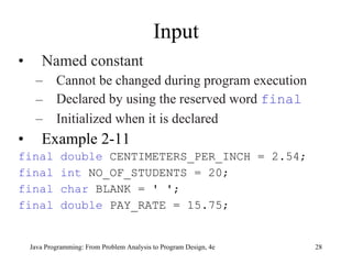 Input Named constant  Cannot be changed during program execution Declared by using the reserved word  final Initialized when it is declared Example 2-11 final double  CENTIMETERS_PER_INCH = 2.54; final int  NO_OF_STUDENTS = 20; final char   BLANK = ' '; final double   PAY_RATE = 15.75; Java Programming: From Problem Analysis to Program Design, 4e 