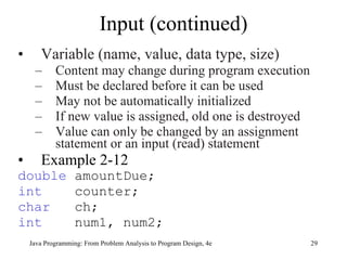 Input (continued) Variable (name, value, data type, size) Content may change during program execution Must be declared before it can be used May not be automatically initialized  If new value is assigned, old one is destroyed Value can only be changed by an assignment statement or an input (read) statement Example 2-12  double  amountDue; int   counter; char   ch; int   num1, num2; Java Programming: From Problem Analysis to Program Design, 4e 
