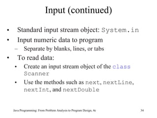Input (continued) Standard input stream object:  System.in Input numeric data to program Separate by blanks, lines, or tabs To read data: Create an input stream object of the  class   Scanner Use the methods such as  next ,  nextLine ,  nextInt , and  nextDouble Java Programming: From Problem Analysis to Program Design, 4e 