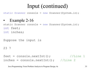 Input (continued) static   Scanner  console =  new  Scanner(System.in); Example 2-16 static Scanner console =  new  Scanner(System.in); int   feet; int  inches; Suppose the input is 23 7 feet = console.nextInt();   //Line 1 inches = console.nextInt(); //Line 2 Java Programming: From Problem Analysis to Program Design, 4e 