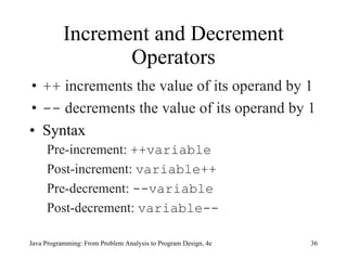 Increment and Decrement Operators ++  increments the value of its operand by 1 --  decrements the value of its operand by 1 Syntax Pre-increment:  ++variable Post-increment:  variable++ Pre-decrement:  --variable Post-decrement:  variable-- Java Programming: From Problem Analysis to Program Design, 4e 