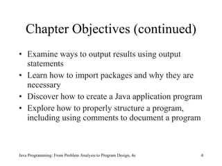 Chapter Objectives (continued) Examine ways to output results using output statements Learn how to import packages and why they are necessary Discover how to create a Java application program Explore how to properly structure a program, including using comments to document a program Java Programming: From Problem Analysis to Program Design, 4e 