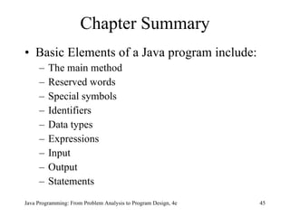 Chapter Summary Basic Elements of a Java program include: The main method Reserved words Special symbols Identifiers Data types Expressions Input Output Statements Java Programming: From Problem Analysis to Program Design, 4e 