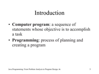 Introduction Computer program :  a sequence of statements whose objective is to accomplish a task   Programming :   process of planning and creating a program Java Programming: From Problem Analysis to Program Design, 4e 
