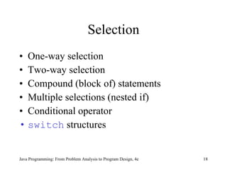 Selection One-way selection Two-way selection Compound (block of) statements Multiple selections (nested if) Conditional operator switch  structures Java Programming: From Problem Analysis to Program Design, 4e 