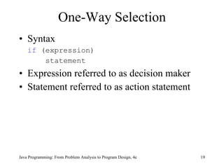 One-Way Selection Syntax if  (expression)   statement Expression referred to as decision maker Statement referred to as action statement Java Programming: From Problem Analysis to Program Design, 4e 