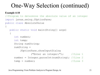Example 4-10 //Program to determine the absolute value of an integer import  javax.swing.JOptionPane; public class  AbsoluteValue { public static void  main(String[] args) { int  number; int  temp; String numString; numString = JOptionPane.showInputDialog ("Enter an integer:");  //Line 1 number = Integer.parseInt(numString);  //Line 2 temp = number;  //Line 3 One-Way Selection (continued) Java Programming: From Problem Analysis to Program Design, 4e 