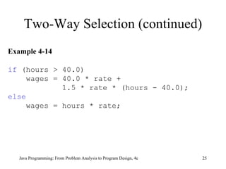 Two-Way Selection (continued) Java Programming: From Problem Analysis to Program Design, 4e Example 4-14 if  (hours > 40.0) wages = 40.0 * rate +  1.5 * rate * (hours - 40.0);  else wages = hours * rate;  