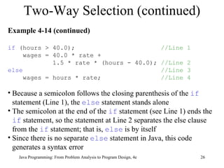Two-Way Selection (continued) Java Programming: From Problem Analysis to Program Design, 4e Example 4-14 (continued) if  (hours > 40.0);  //Line 1 wages = 40.0 * rate +  1.5 * rate * (hours - 40.0);  //Line 2 else   //Line 3 wages = hours * rate;  //Line 4 Because a semicolon follows the closing parenthesis of the  if  statement (Line 1), the  else  statement stands alone  The semicolon at the end of the  if  statement (see Line 1) ends the  if  statement, so the statement at Line 2 separates the else clause from the  if  statement; that is,  else  is by itself  Since there is no separate  else  statement in Java, this code generates a syntax error 