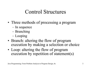 Control Structures Three methods of processing a program In sequence Branching Looping Branch:  altering the flow of program execution by making a selection or choice Loop: altering the flow of program execution by repetition of statement(s) Java Programming: From Problem Analysis to Program Design, 4e 