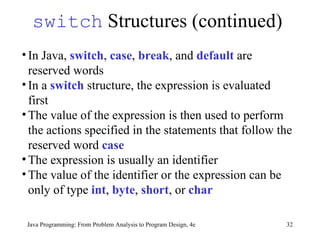 switch  Structures (continued) Java Programming: From Problem Analysis to Program Design, 4e In Java,  switch ,  case ,  break , and  default  are reserved words  In a  switch  structure, the expression is evaluated first The value of the expression is then used to perform the actions specified in the statements that follow the reserved word  case   The expression is usually an identifier  The value of the identifier or the expression can be only of type  int ,  byte ,  short , or  char 