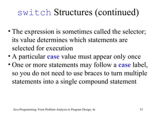 switch  Structures (continued) Java Programming: From Problem Analysis to Program Design, 4e The expression is sometimes called the selector; its value determines which statements are selected for execution  A particular  case  value must appear only once One or more statements may follow a  case  label, so you do not need to use braces to turn multiple statements into a single compound statement 